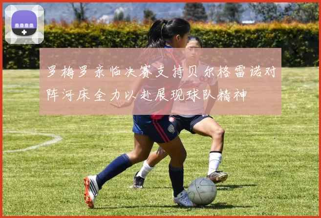罗梅罗亲临决赛支持贝尔格雷诺对阵河床全力以赴展现球队精神
