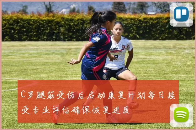 C罗腿筋受伤后启动康复计划每日接受专业评估确保恢复进度