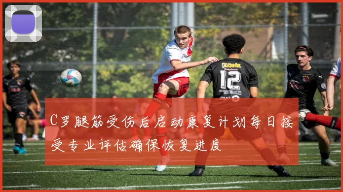 C罗腿筋受伤后启动康复计划每日接受专业评估确保恢复进度