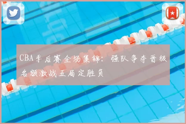 CBA季后赛全场集锦：强队争夺晋级名额激战五局定胜负