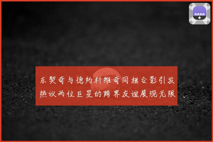 东契奇与德约科维奇同框合影引发热议两位巨星的跨界友谊展现无限魅力