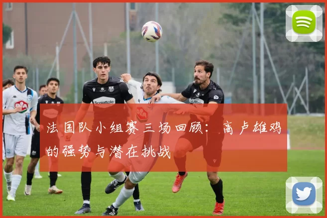 法国队小组赛三场回顾:高卢雄鸡的强势与潜在挑战