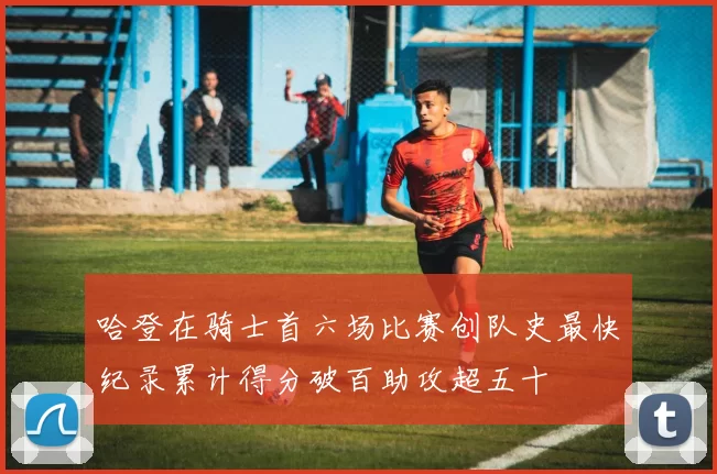 哈登在骑士首六场比赛创队史最快纪录累计得分破百助攻超五十