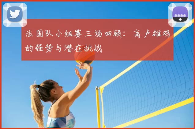 法国队小组赛三场回顾:高卢雄鸡的强势与潜在挑战