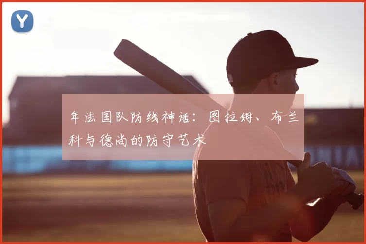 年法国队防线神话:图拉姆、布兰科与德尚的防守艺术