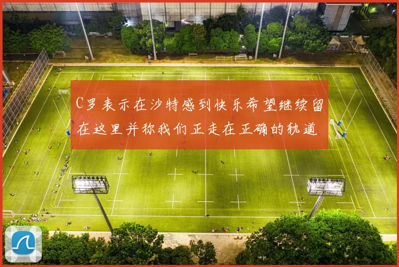 C罗表示在沙特感到快乐希望继续留在这里并称我们正走在正确的轨道上