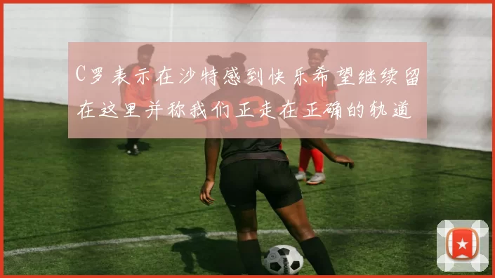 C罗表示在沙特感到快乐希望继续留在这里并称我们正走在正确的轨道上