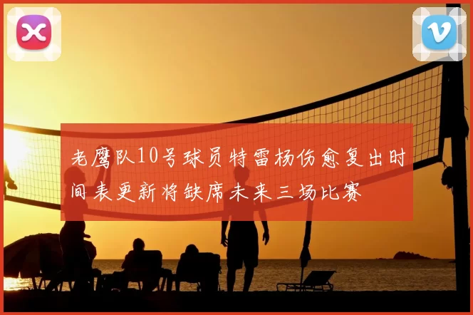 老鹰队10号球员特雷杨伤愈复出时间表更新将缺席未来三场比赛