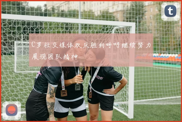 C罗社交媒体欢庆胜利呼吁继续努力展现团队精神
