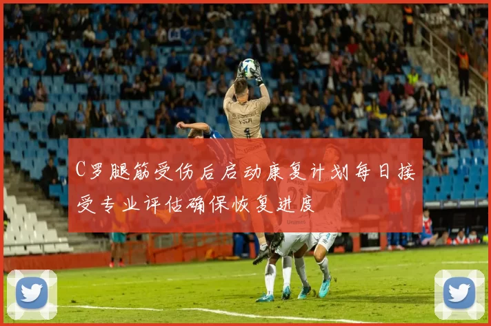 C罗腿筋受伤后启动康复计划每日接受专业评估确保恢复进度