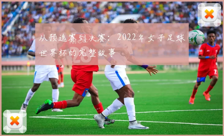 从预选赛到决赛：2022年女子足球世界杯的完整故事