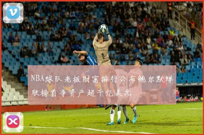 NBA球队老板财富排行公布鲍尔默蝉联榜首净资产超千亿美元