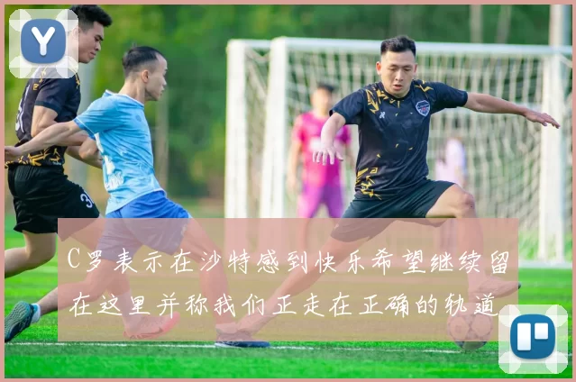 C罗表示在沙特感到快乐希望继续留在这里并称我们正走在正确的轨道上