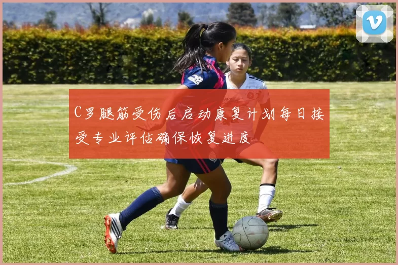 C罗腿筋受伤后启动康复计划每日接受专业评估确保恢复进度