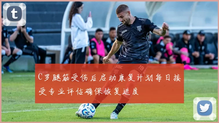 C罗腿筋受伤后启动康复计划每日接受专业评估确保恢复进度