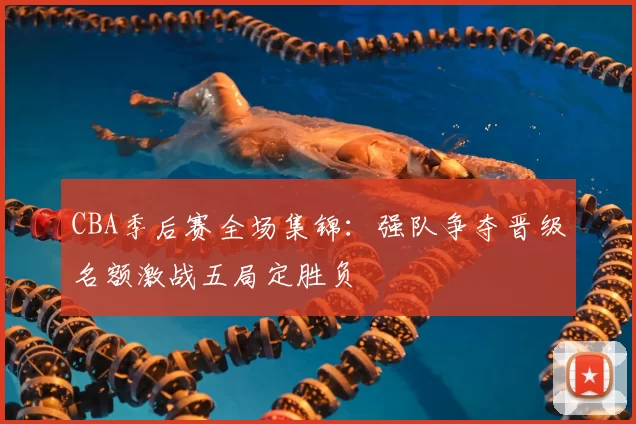CBA季后赛全场集锦:强队争夺晋级名额激战五局定胜负