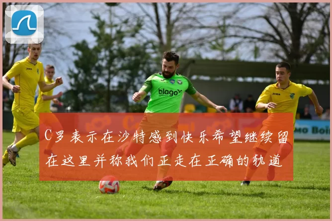 C罗表示在沙特感到快乐希望继续留在这里并称我们正走在正确的轨道上
