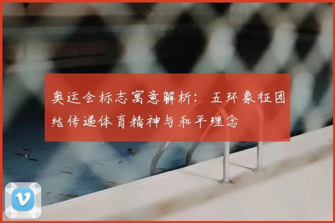 奥运会标志寓意解析：五环象征团结传递体育精神与和平理念