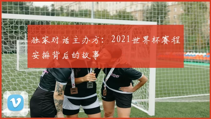 独家对话主办方:2021世界杯赛程安排背后的故事