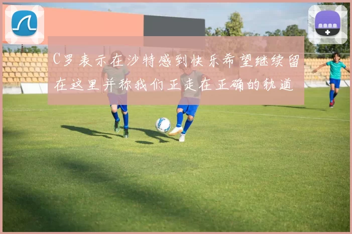 C罗表示在沙特感到快乐希望继续留在这里并称我们正走在正确的轨道上