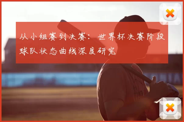 从小组赛到决赛:世界杯决赛阶段球队状态曲线深度研究
