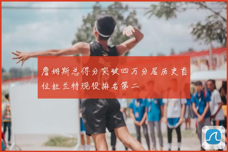 詹姆斯总得分突破四万分居历史首位杜兰特现役排名第二