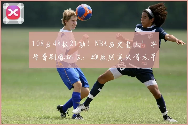 108分48板21助！NBA历史首人！字母哥刷爆纪录，雄鹿别高兴得太早