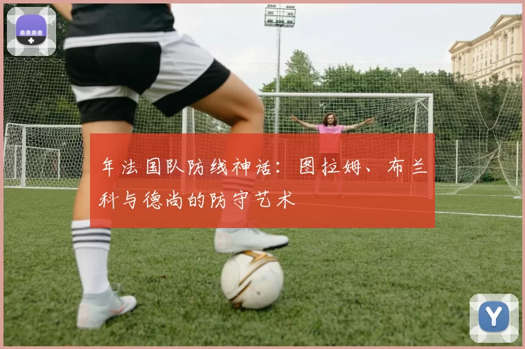 年法国队防线神话：图拉姆、布兰科与德尚的防守艺术