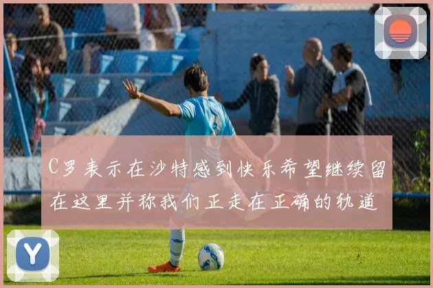 C罗表示在沙特感到快乐希望继续留在这里并称我们正走在正确的轨道上