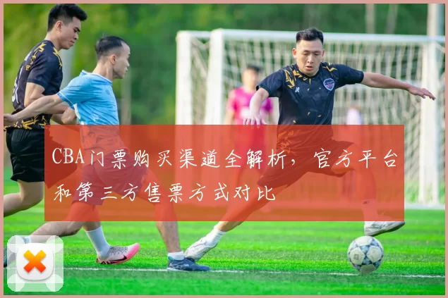 CBA门票购买渠道全解析，官方平台和第三方售票方式对比