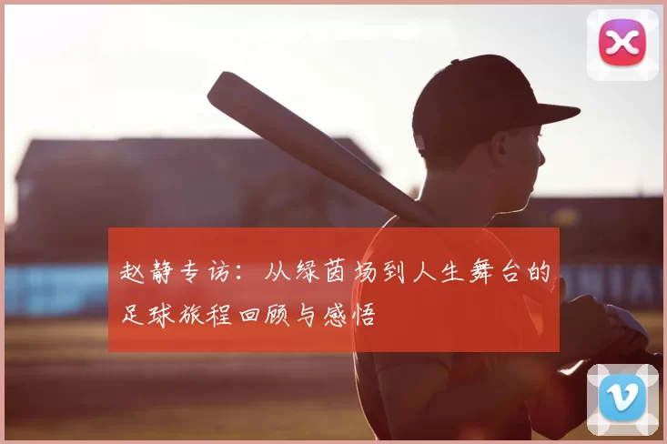 赵静专访:从绿茵场到人生舞台的足球旅程回顾与感悟