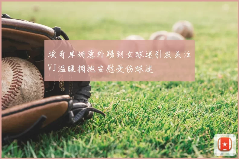埃奇库姆意外踢到女球迷引发关注VJ温暖拥抱安慰受伤球迷