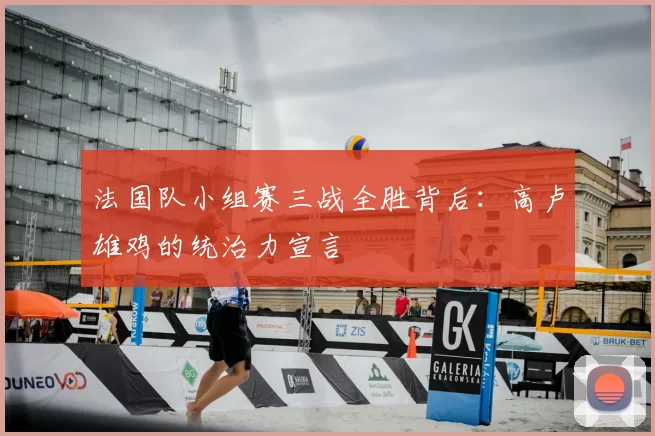 法国队小组赛三战全胜背后：高卢雄鸡的统治力宣言