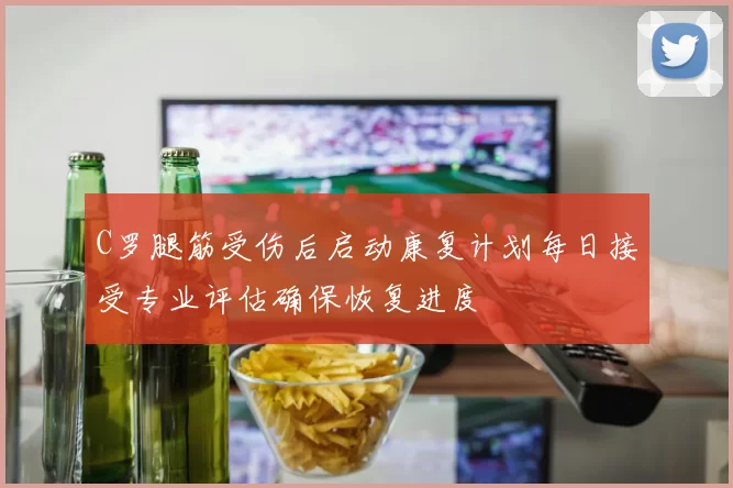 C罗腿筋受伤后启动康复计划每日接受专业评估确保恢复进度