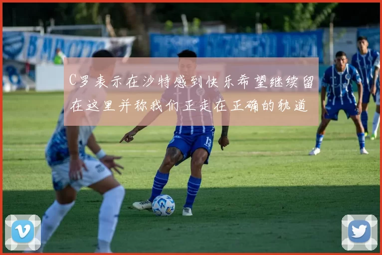 C罗表示在沙特感到快乐希望继续留在这里并称我们正走在正确的轨道上