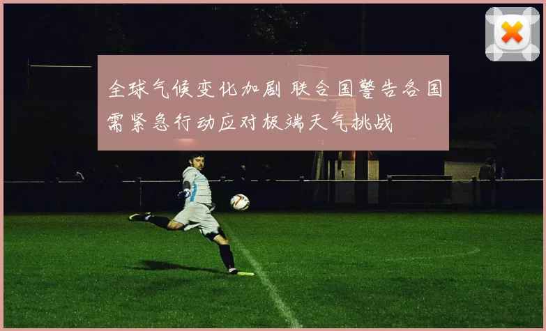 全球气候变化加剧 联合国警告各国需紧急行动应对极端天气挑战