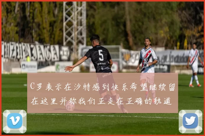 C罗表示在沙特感到快乐希望继续留在这里并称我们正走在正确的轨道上