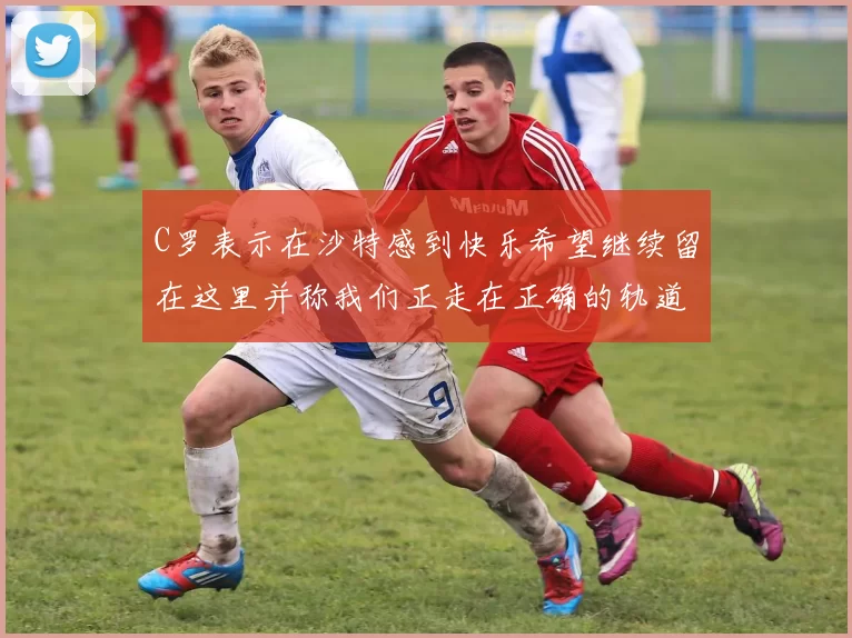 C罗表示在沙特感到快乐希望继续留在这里并称我们正走在正确的轨道上