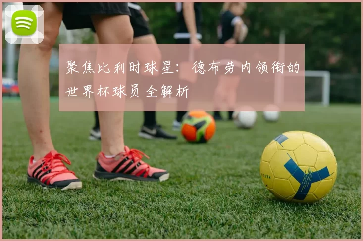 聚焦比利时球星:德布劳内领衔的世界杯球员全解析