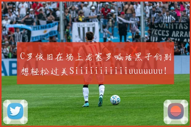 C罗依旧在场上龙塞罗喊话黑子们别想轻松过关Siiiiiiiiiiiuuuuuuu!