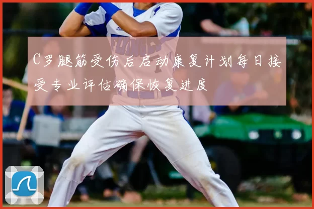 C罗腿筋受伤后启动康复计划每日接受专业评估确保恢复进度