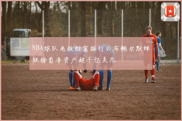 NBA球队老板财富排行公布鲍尔默蝉联榜首净资产超千亿美元
