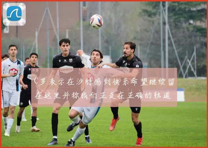 C罗表示在沙特感到快乐希望继续留在这里并称我们正走在正确的轨道上