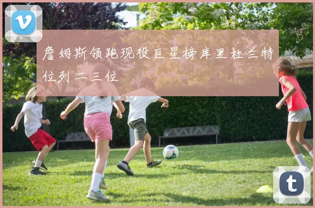 詹姆斯领跑现役巨星榜库里杜兰特位列二三位
