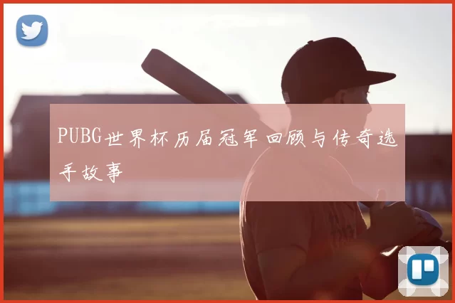 PUBG世界杯历届冠军回顾与传奇选手故事