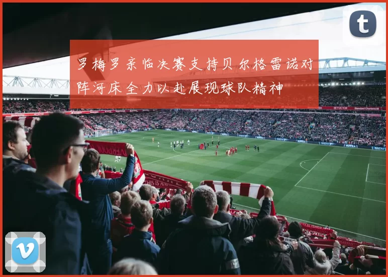 罗梅罗亲临决赛支持贝尔格雷诺对阵河床全力以赴展现球队精神