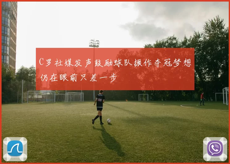 C罗社媒发声鼓励球队振作夺冠梦想仍在眼前只差一步