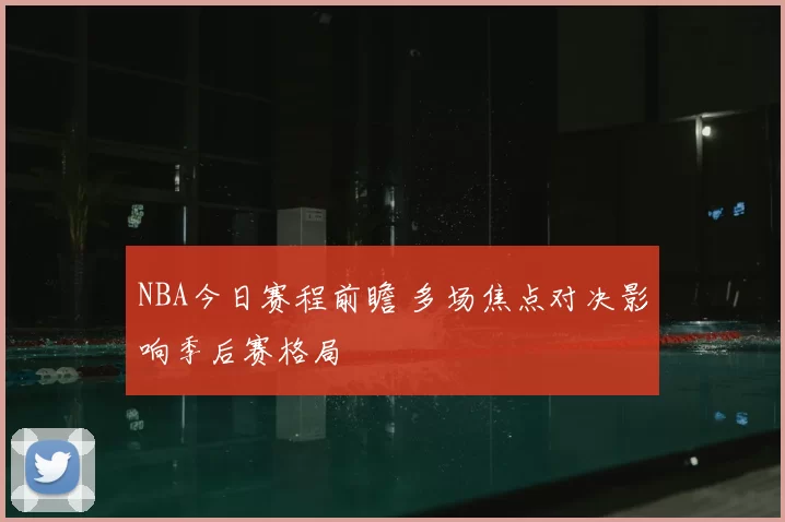 NBA今日赛程前瞻 多场焦点对决影响季后赛格局