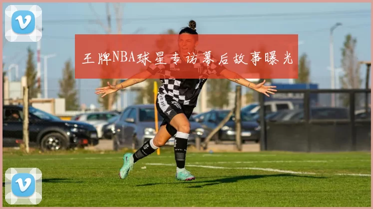 王牌NBA球星专访幕后故事曝光