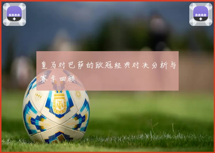 皇马对巴萨的欧冠经典对决分析与赛季回顾